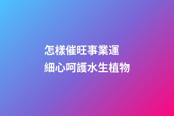 怎樣催旺事業運 細心呵護水生植物